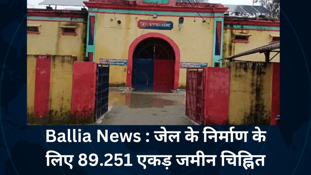 Ballia News : जेल के निर्माण के लिए 89.251 एकड़ जमीन चिह्नित