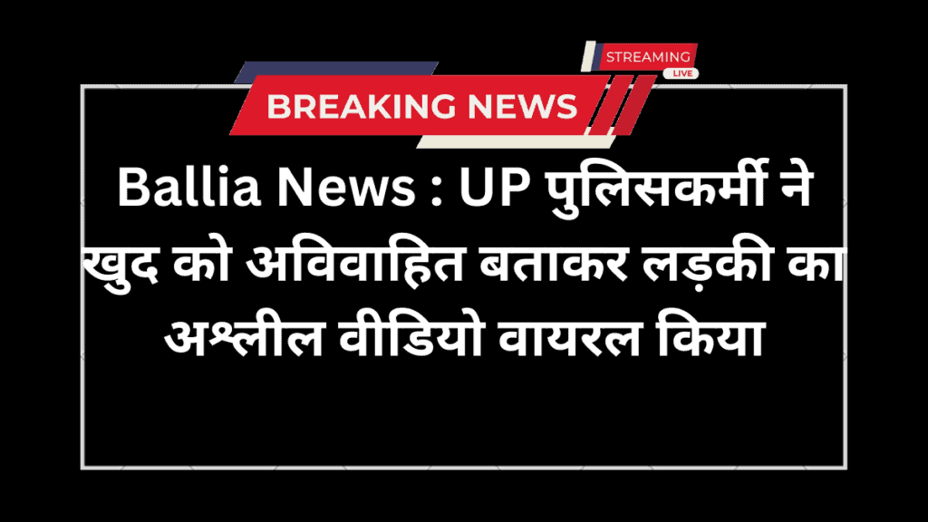 Ballia News : UP पुलिसकर्मी ने खुद को अविवाहित बताकर लड़की का अश्लील वीडियो वायरल किया