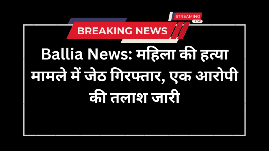 Ballia News: महिला की हत्या मामले में जेठ गिरफ्तार, एक आरोपी की तलाश जारी