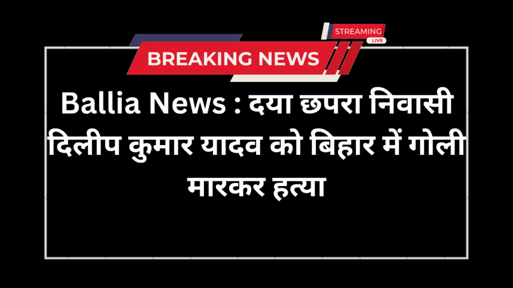Ballia News : दया छपरा निवासी दिलीप कुमार यादव  को बिहार में गोली मारकर हत्या