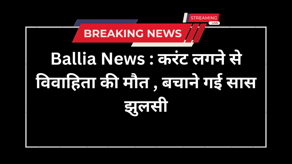 Ballia News : करंट लगने से विवाहिता की मौत , बचाने गई सास झुलसी