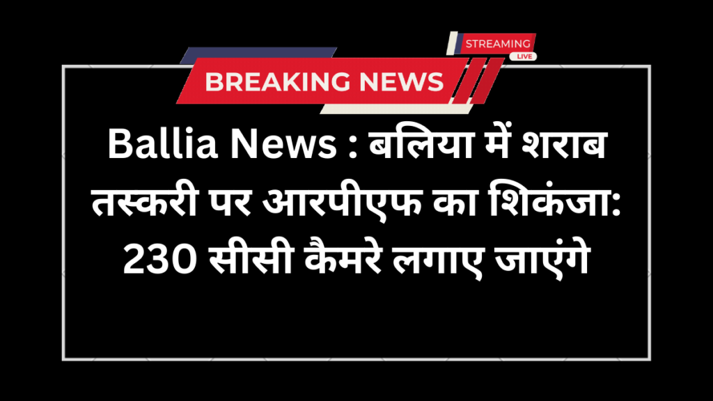 Ballia News : बलिया में शराब तस्करी पर आरपीएफ का शिकंजा: 230 सीसी कैमरे लगाए जाएंगे