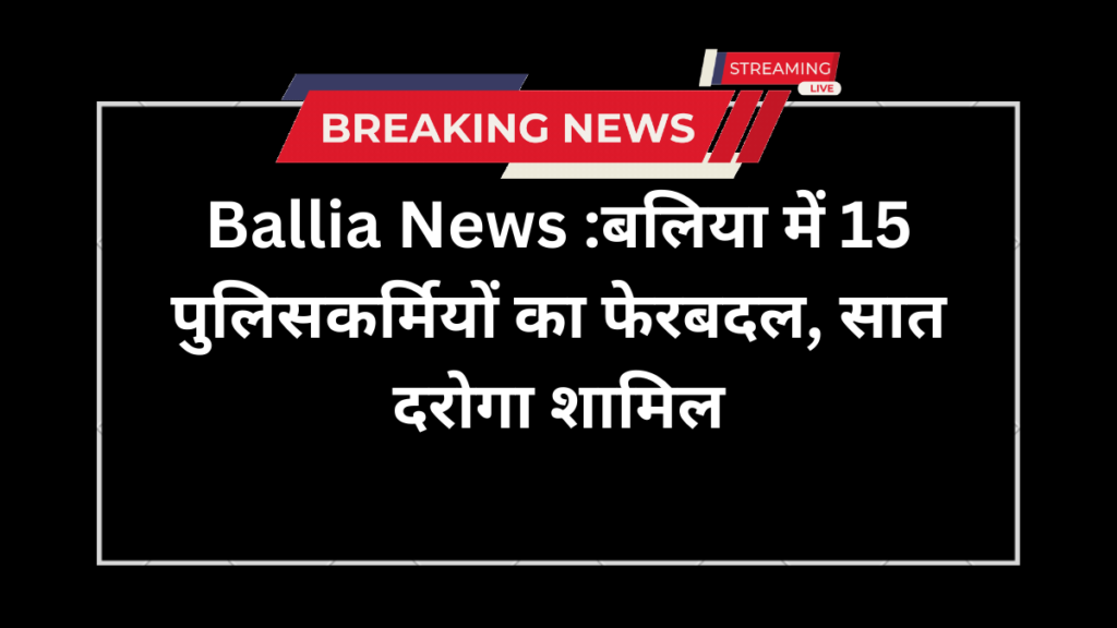Ballia News :बलिया में 15 पुलिसकर्मियों का फेरबदल, सात दरोगा शामिल