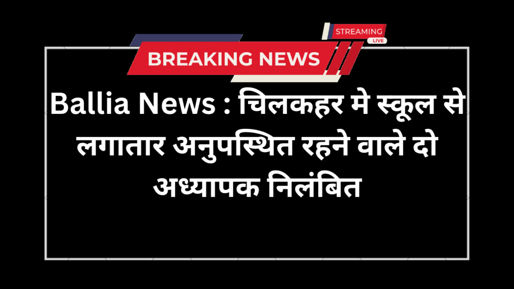 Ballia News : चिलकहर मे स्कूल से लगातार अनुपस्थित रहने वाले दो अध्यापक निलंबित