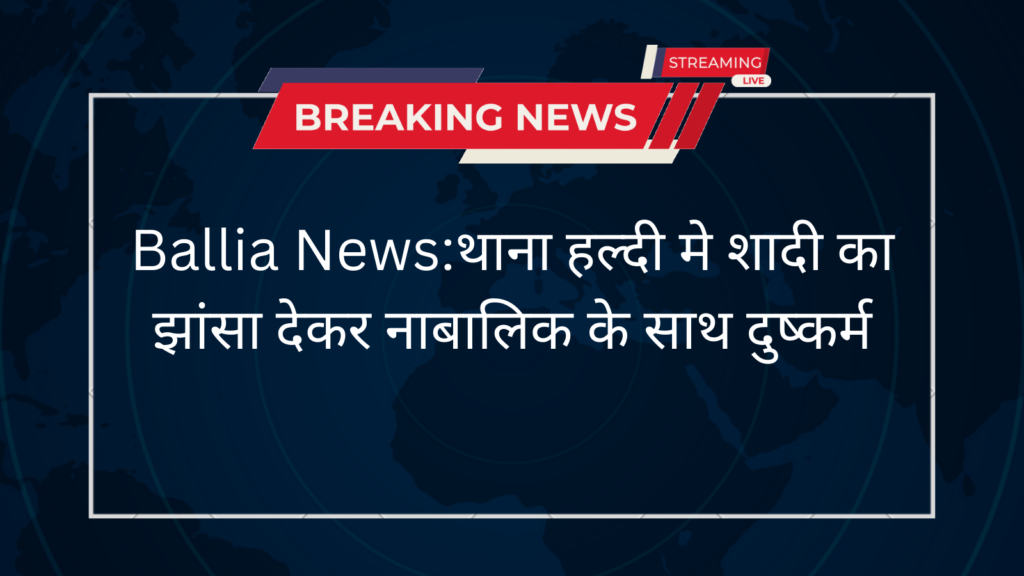 Ballia News:थाना हल्दी मे शादी का झांसा देकर नाबालिक के साथ दुष्कर्म