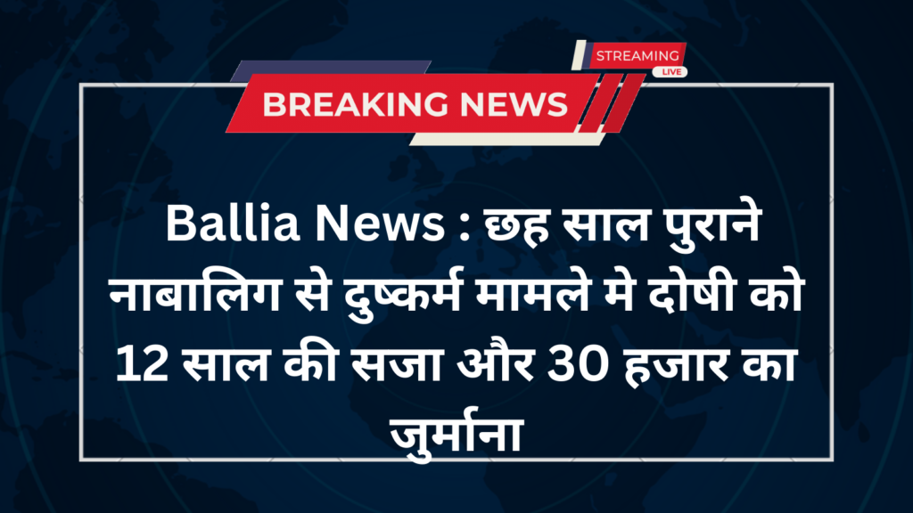 Ballia News : छह साल पुराने नाबालिग से दुष्कर्म मामले मे दोषी को 12 साल की सजा और 30 हजार का जुर्माना