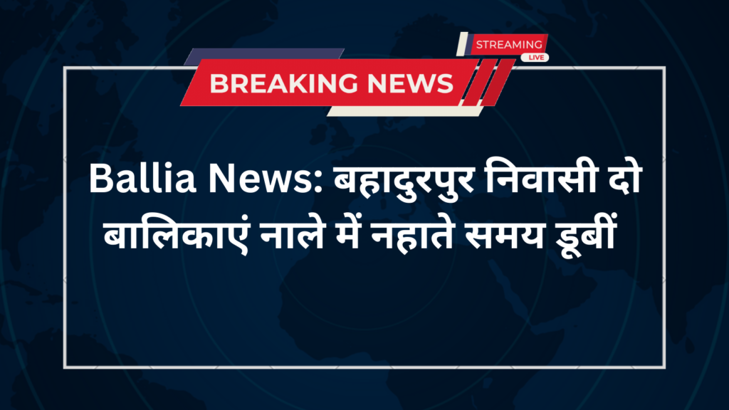 Ballia News: बहादुरपुर निवासी दो बालिकाएं नाले में नहाते समय डूबीं