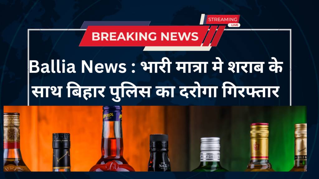 Ballia News : भारी मात्रा मे शराब के साथ बिहार पुलिस का दरोगा गिरफ्तार