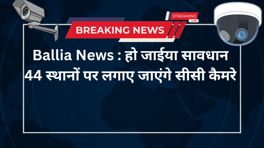 Ballia News : हो जाईया सावधान 44 स्थानों पर लगाए जाएंगे सीसी कैमरे