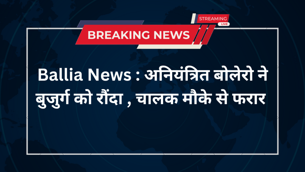 Ballia News : अनियंत्रित बोलेरो ने बुजुर्ग को रौंदा , चालक मौके से फरार 