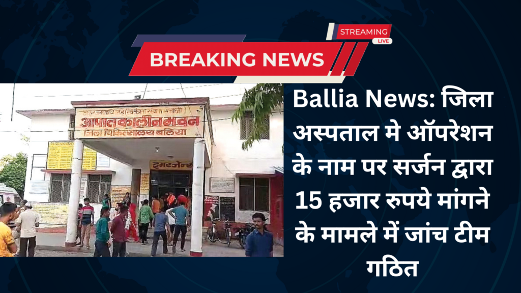 Ballia News: जिला अस्पताल मे ऑपरेशन के नाम पर सर्जन द्वारा 15 हजार रुपये मांगने के मामले में जांच टीम गठित