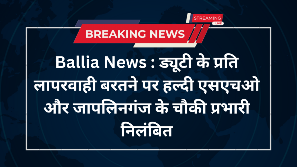 Ballia News ड्यूटी के प्रति लापरवाही बरतने पर हल्दी एसएचओ और जापलिनगंज के चौकी प्रभारी निलंबित