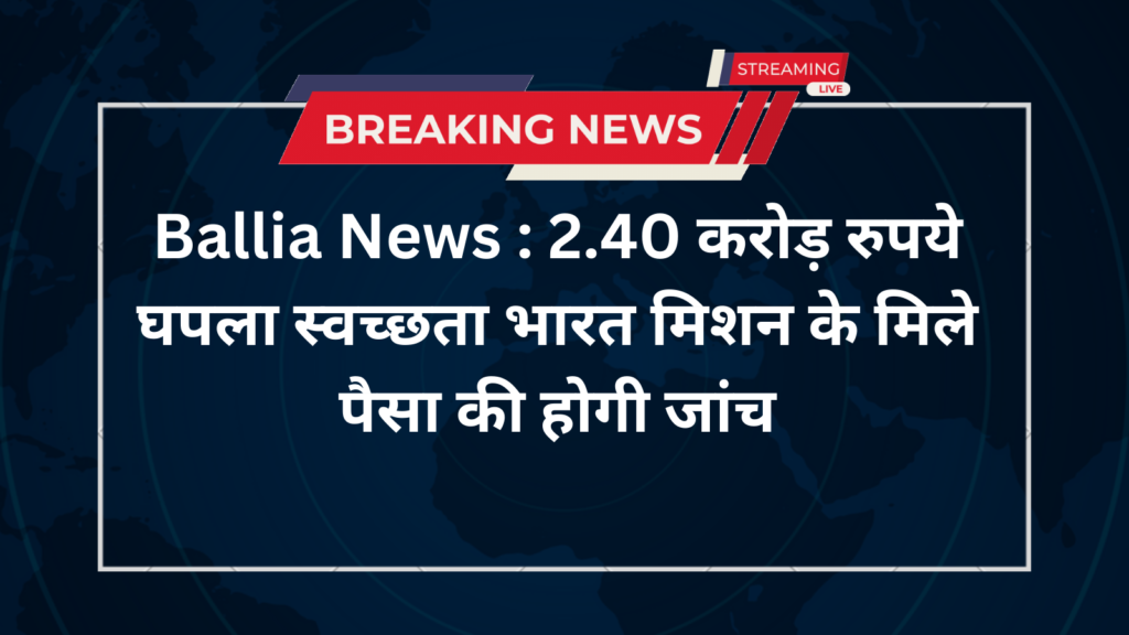 Ballia News : 2.40 करोड़ रुपये घपला स्वच्छता भारत मिशन के मिले पैसा की होगी जांच