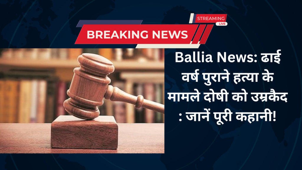 Ballia News: ढाई वर्ष पुराने हत्या के मामले दोषी को उम्रकैद : जानें पूरी कहानी!