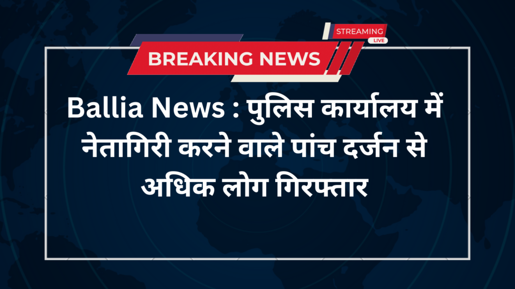 Ballia News : पुलिस कार्यालय में नेतागिरी करने वाले पांच दर्जन से अधिक लोग गिरफ्तार