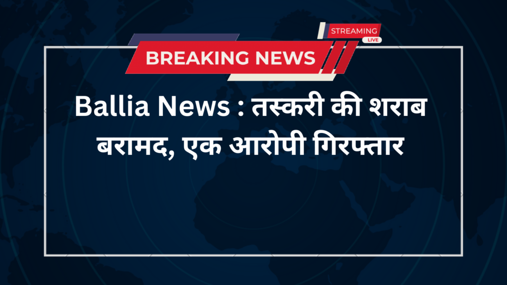 Ballia News : तस्करी की शराब बरामद, एक आरोपी गिरफ्तार
