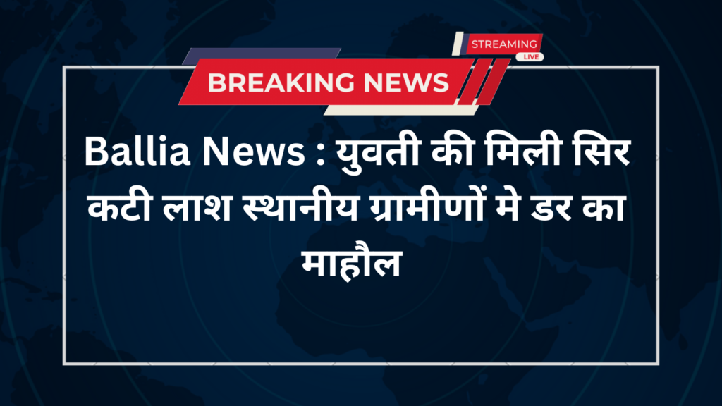 Ballia News : युवती की मिली सिर कटी लाश स्थानीय ग्रामीणों मे डर का माहौल
