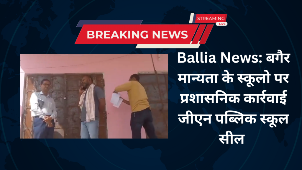 Ballia News: बगैर मान्यता के स्कूलो पर प्रशासनिक कार्रवाई जीएन पब्लिक स्कूल सील
