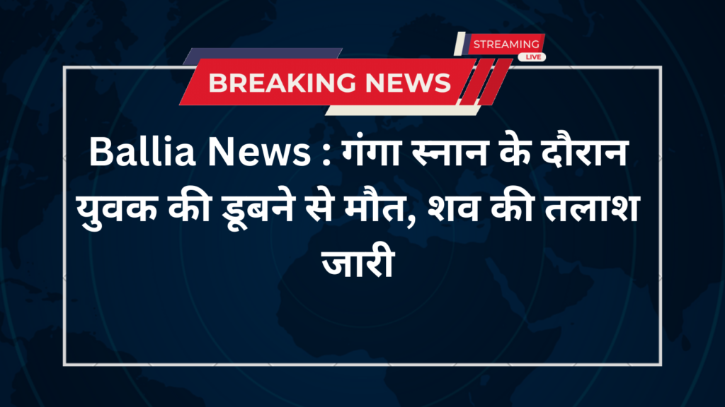 Ballia News : गंगा स्नान के दौरान युवक की डूबने से मौत, शव की तलाश जारी