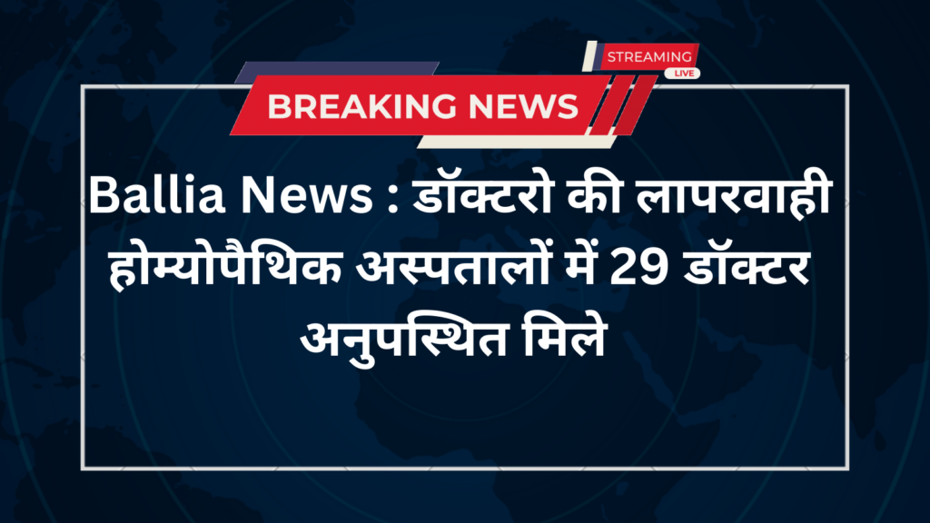 Ballia News : डॉक्टरो की लापरवाही होम्योपैथिक अस्पतालों में 29 डॉक्टर अनुपस्थित मिले