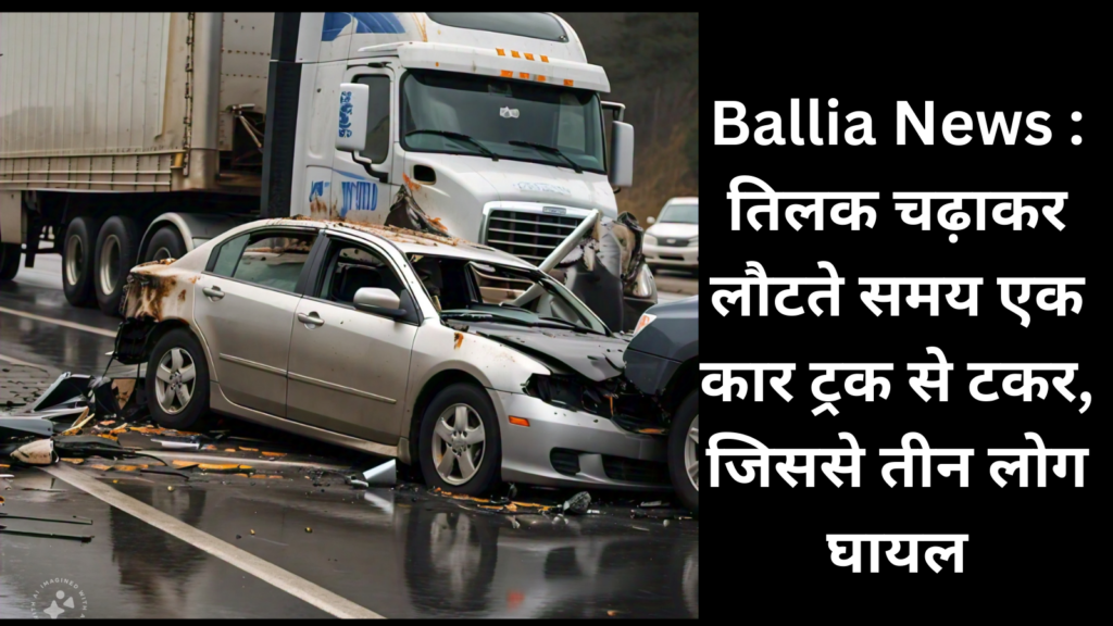 Ballia News : तिलक चढ़ाकर लौटते समय एक कार ट्रक से टकर, जिससे तीन लोग घायल