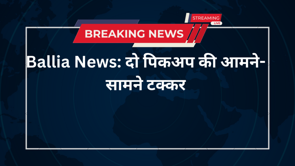 Ballia News: दो पिकअप की आमने-सामने टक्कर