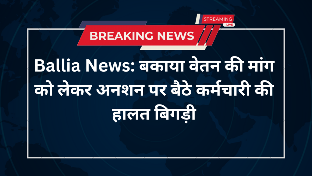 Ballia News: बकाया वेतन की मांग को लेकर अनशन पर बैठे कर्मचारी की हालत बिगड़ी