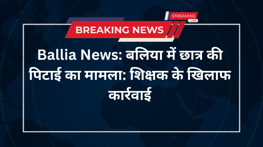 Ballia News: बलिया में छात्र की पिटाई का मामला: शिक्षक के खिलाफ कार्रवाई