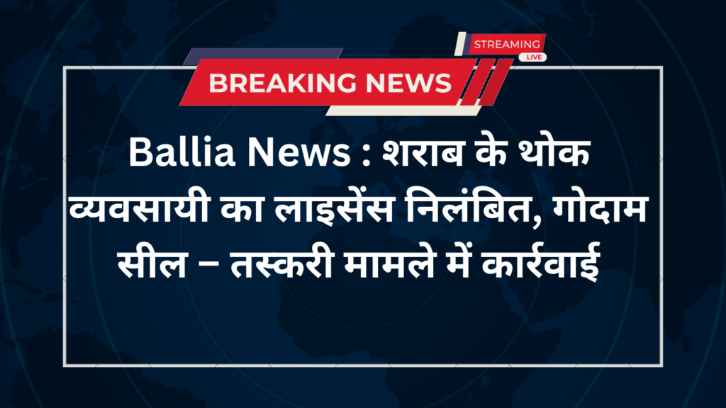 Ballia News : शराब के थोक व्यवसायी का लाइसेंस निलंबित, गोदाम सील – तस्करी मामले में कार्रवाई
