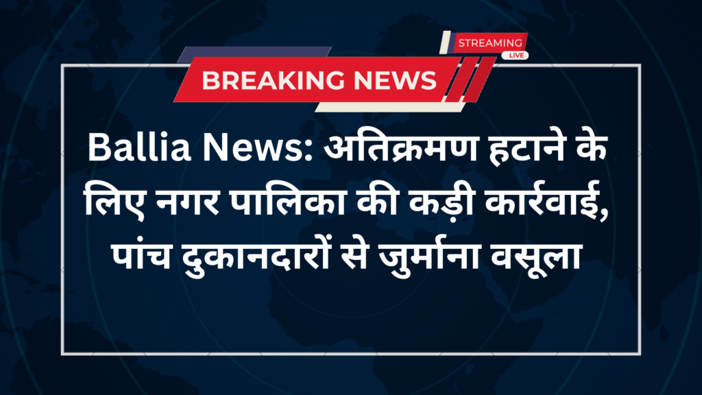Ballia News: अतिक्रमण हटाने के लिए नगर पालिका की कड़ी कार्रवाई, पांच दुकानदारों से जुर्माना वसूला