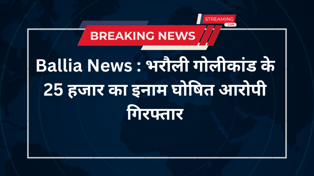 Ballia News : भरौली गोलीकांड के 25 हजार का इनाम घोषित आरोपी गिरफ्तार