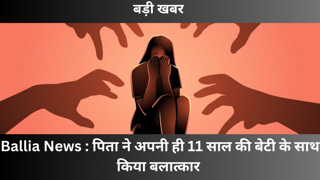 Ballia News : पिता ने अपनी ही 11 साल की बेटी के साथ किया बलात्कार