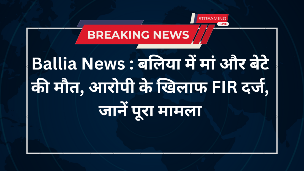 Ballia News : बलिया में मां और बेटे की मौत, आरोपी के खिलाफ FIR दर्ज, जानें पूरा मामला