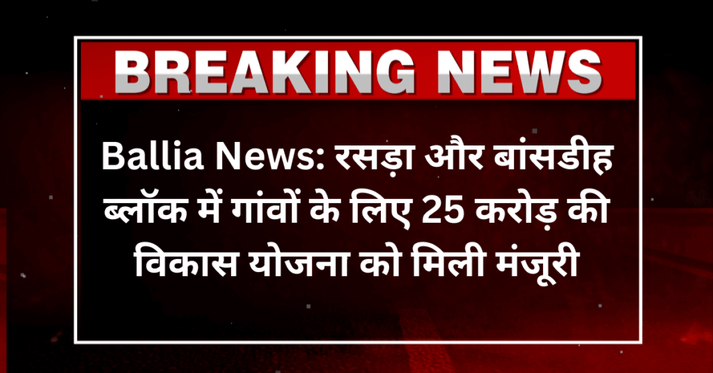 Ballia News: रसड़ा और बांसडीह ब्लॉक में गांवों के लिए 25 करोड़ की विकास योजना को मिली मंजूरी
