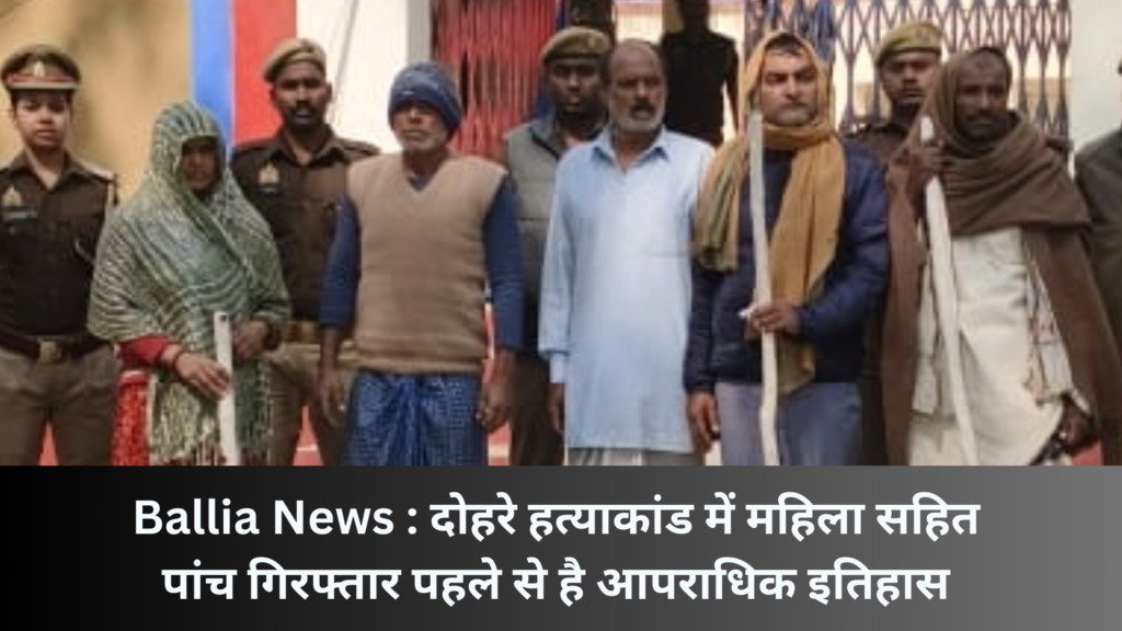 Ballia News : दोहरे हत्याकांड में महिला सहित पांच गिरफ्तार पहले से है आपराधिक इतिहास