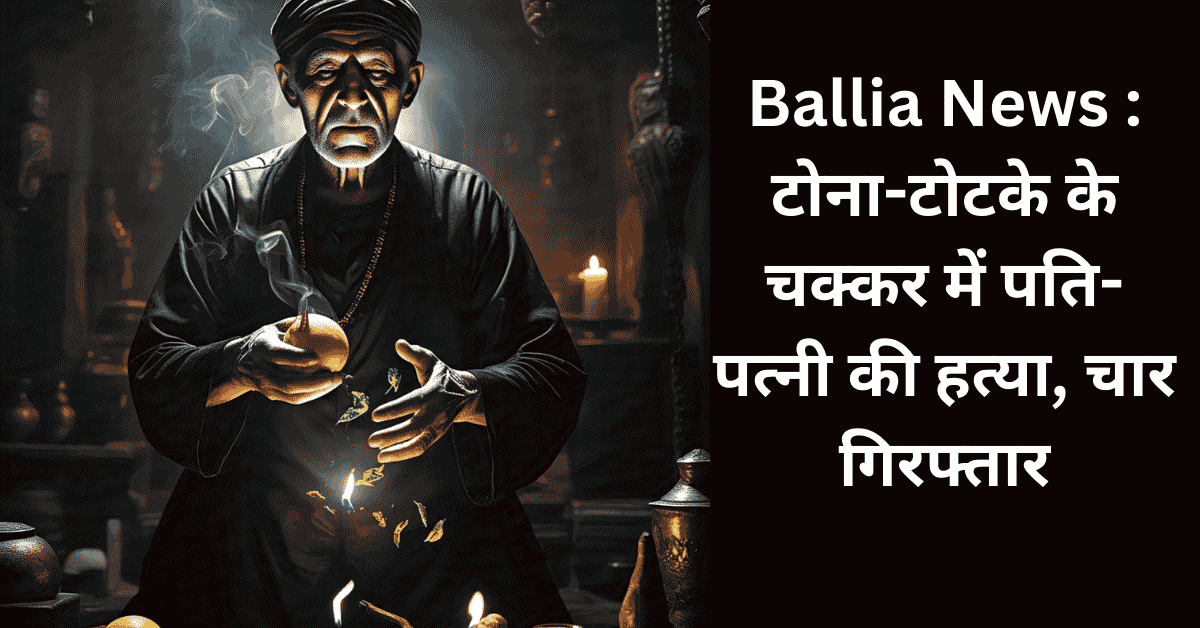 Ballia News : टोना-टोटके के चक्कर में पति-पत्नी की हत्या, चार गिरफ्तार