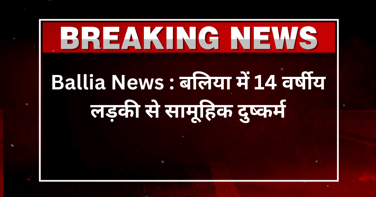 Ballia News : बलिया में 14 वर्षीय लड़की से सामूहिक दुष्कर्म