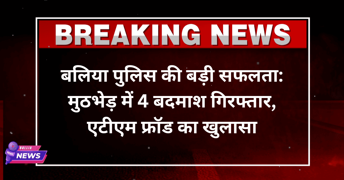 बलिया पुलिस की बड़ी सफलता: मुठभेड़ में 4 बदमाश गिरफ्तार, एटीएम फ्रॉड का खुलासा