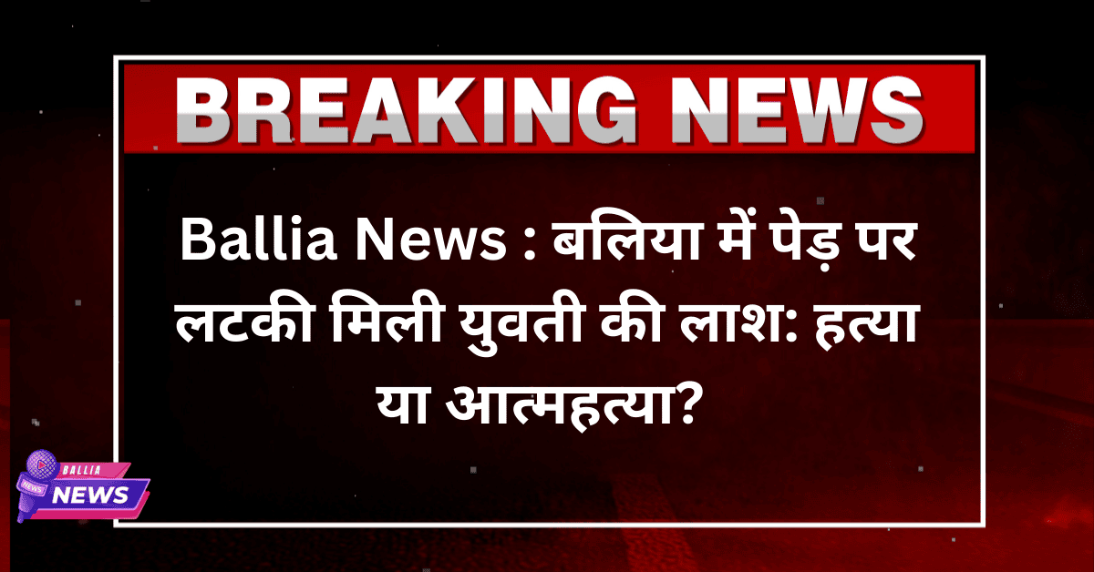 Ballia News : बलिया में पेड़ पर लटकी मिली युवती की लाश: हत्या या आत्महत्या?