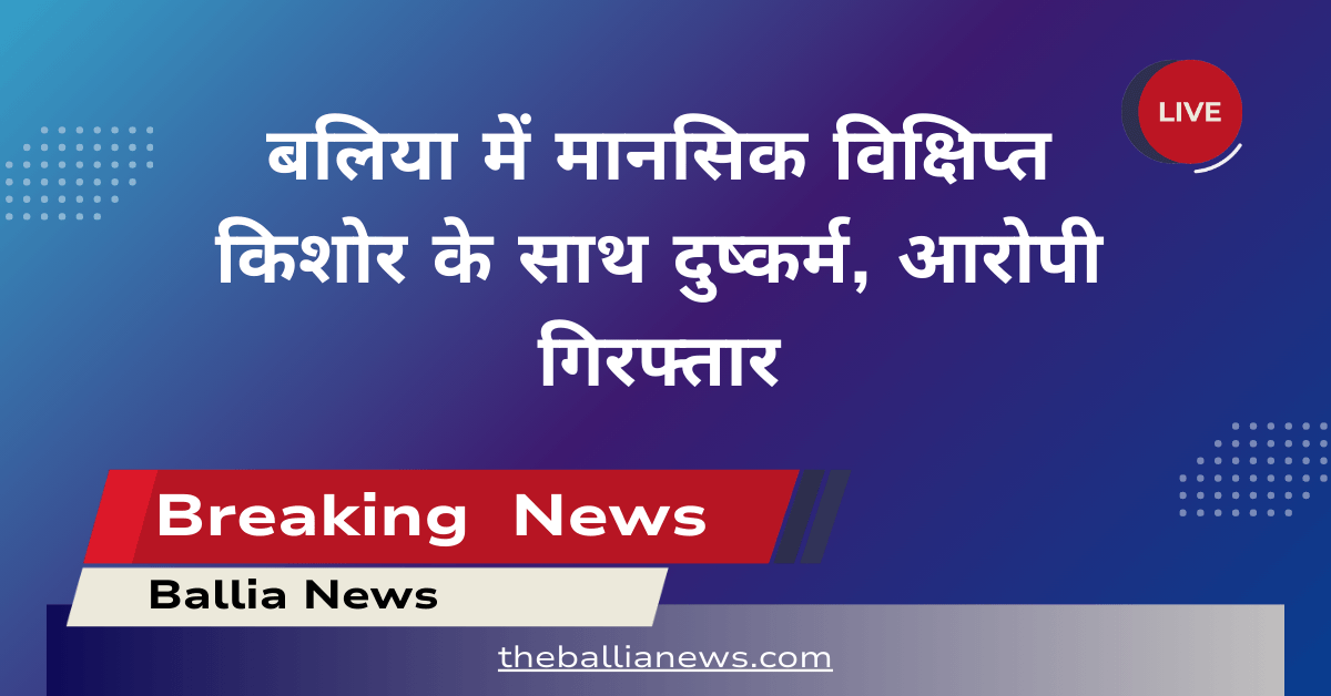 बलिया में मानसिक विक्षिप्त किशोर के साथ दुष्कर्म, आरोपी गिरफ्तार