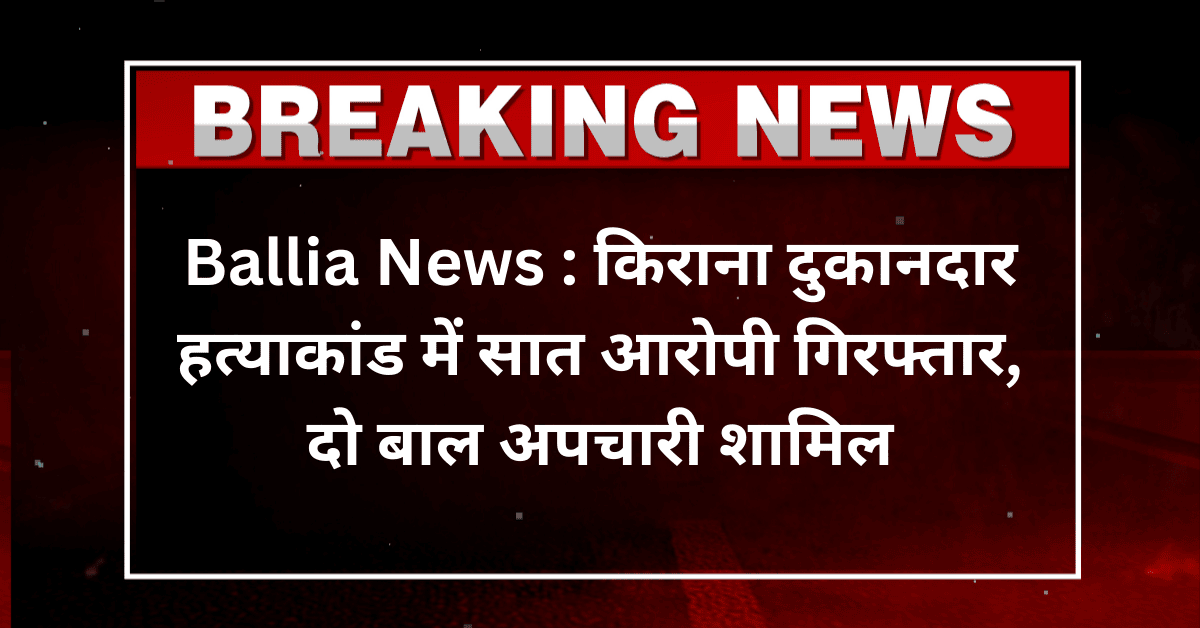 Ballia News : किराना दुकानदार हत्याकांड में सात आरोपी गिरफ्तार, दो बाल अपचारी शामिल