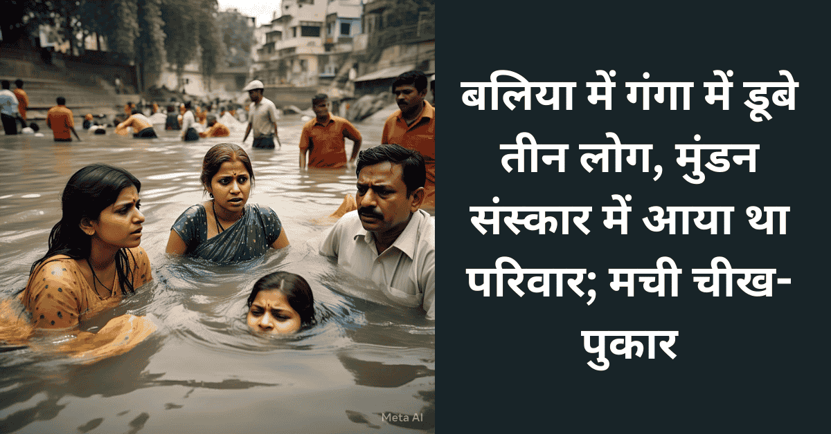 बलिया में गंगा में डूबे तीन लोग, मुंडन संस्कार में आया था परिवार; मची चीख-पुकार