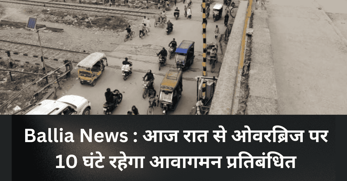 Ballia News : आज रात से ओवरब्रिज पर 10 घंटे रहेगा आवागमन प्रतिबंधित