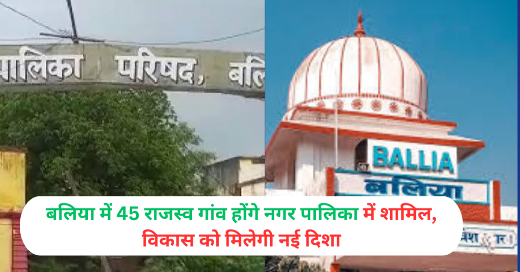 बलिया में 45 राजस्व गांव होंगे नगर पालिका में शामिल, विकास को मिलेगी नई दिशा