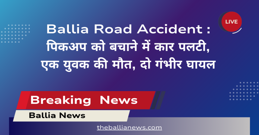 Ballia Road Accident : पिकअप को बचाने में कार पलटी, एक युवक की मौत, दो गंभीर घायल