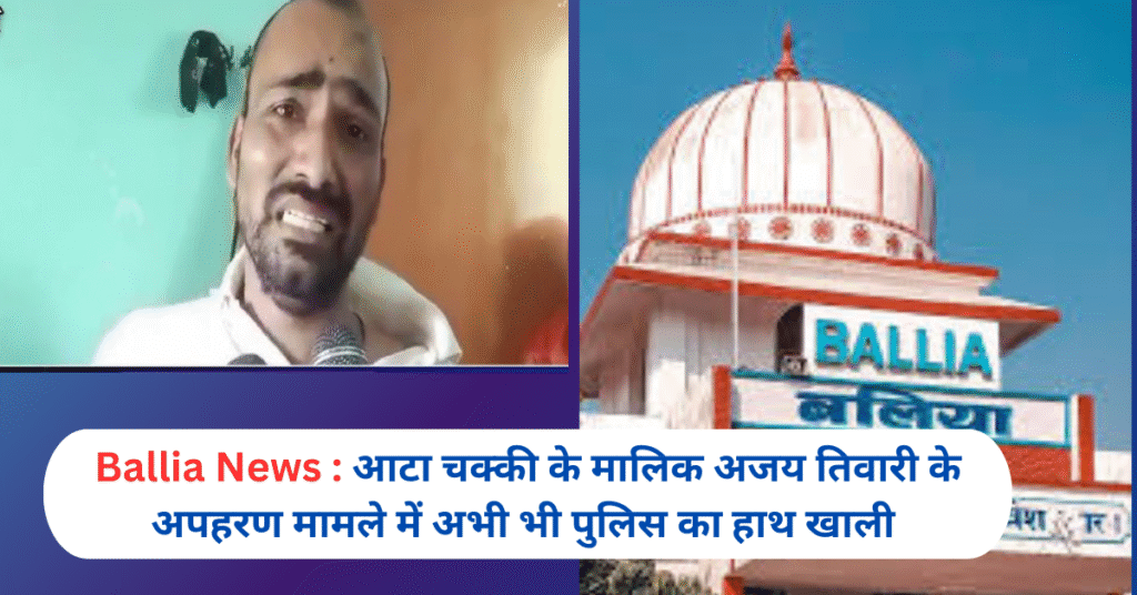Ballia News : आटा चक्की के मालिक अजय तिवारी के अपहरण मामले में अभी भी पुलिस का हाथ खाली