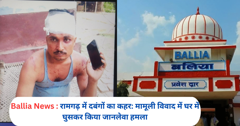 Ballia News : रामगढ़ में दबंगों का कहर: मामूली विवाद में घर में घुसकर किया जानलेवा हमला