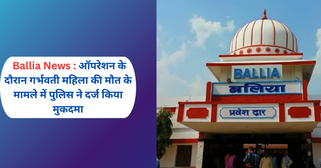 Ballia News: ऑपरेशन के दौरान गर्भवती महिला की मौत के मामले में पुलिस ने दर्ज किया मुकदमा