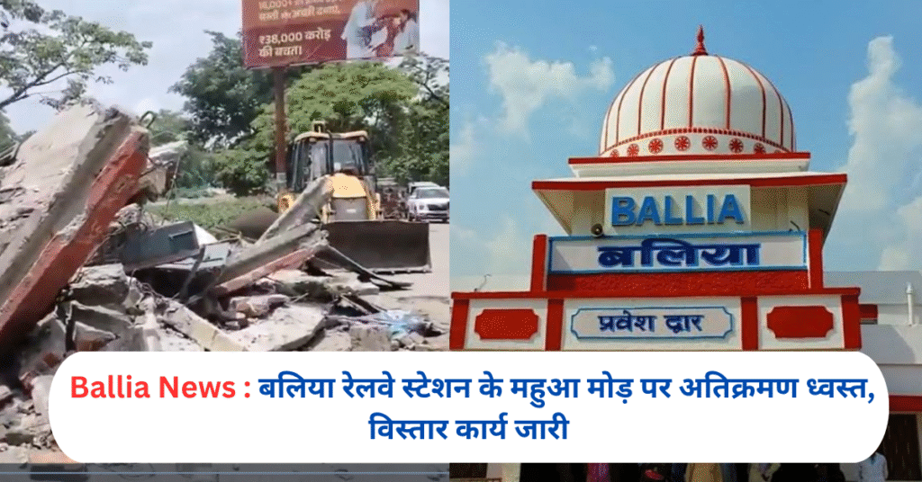 बलिया रेलवे स्टेशन के महुआ मोड़ पर अतिक्रमण ध्वस्त, विस्तार कार्य जारी