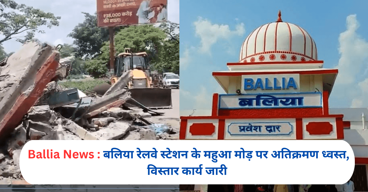 बलिया रेलवे स्टेशन के महुआ मोड़ पर अतिक्रमण ध्वस्त, विस्तार कार्य जारी